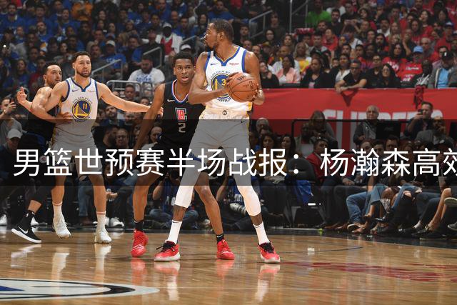 男篮世预赛半场战报：杨瀚森高效砍8分3板1帽助队领先